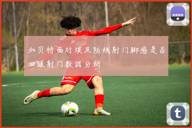 加贝特面对埃及防线射门脚感是否回暖射门数据分析