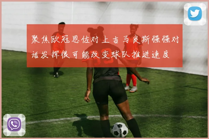 聚焦欧冠恩佐对上吉马良斯强强对话发挥很可能改变球队推进速度