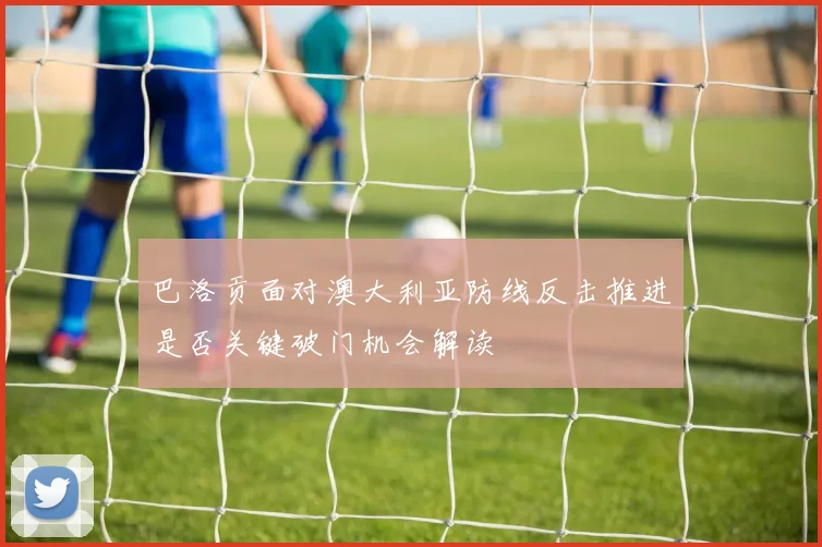 巴洛贡面对澳大利亚防线反击推进是否关键破门机会解读