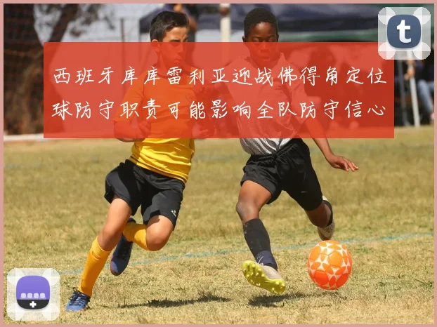 西班牙库库雷利亚迎战佛得角定位球防守职责可能影响全队防守信心