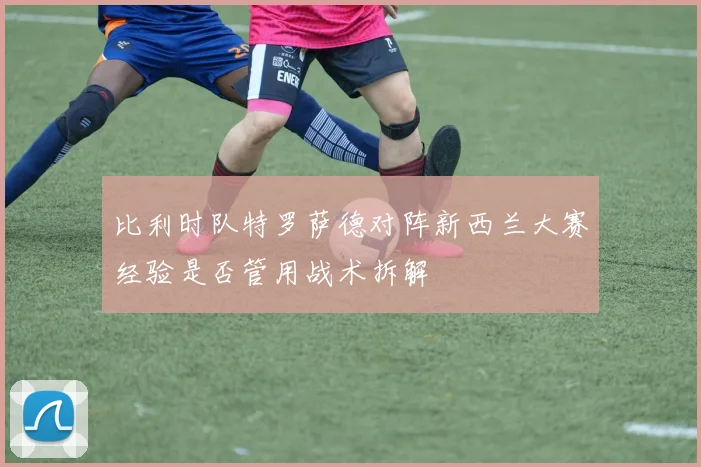 比利时队特罗萨德对阵新西兰大赛经验是否管用战术拆解