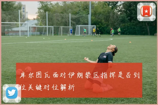 库尔图瓦面对伊朗禁区指挥是否到位关键对位解析
