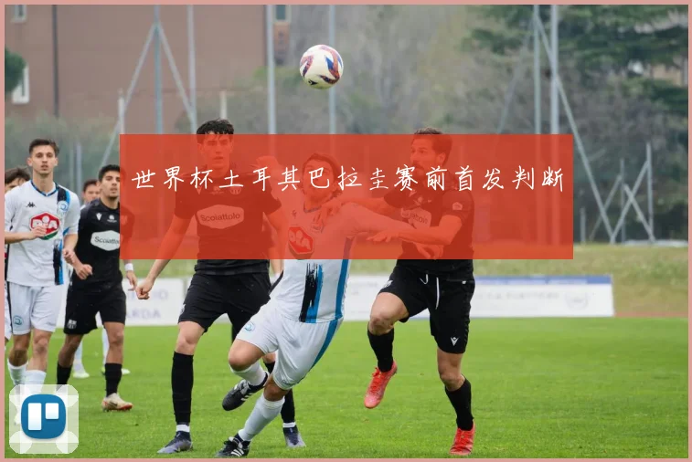 世界杯土耳其巴拉圭赛前首发判断