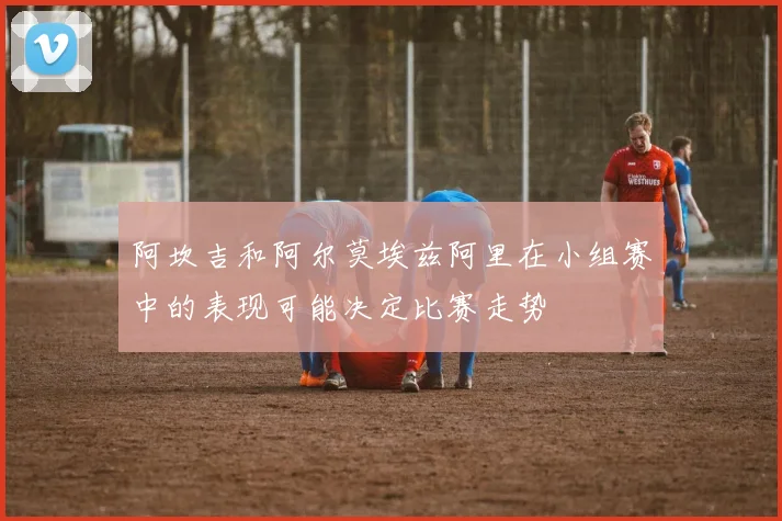 阿坎吉和阿尔莫埃兹阿里在小组赛中的表现可能决定比赛走势