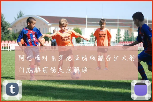 阿尤面对克罗地亚防线能否扩大射门威胁前场支点解读