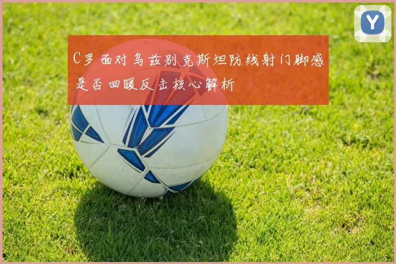 C罗面对乌兹别克斯坦防线射门脚感是否回暖反击核心解析