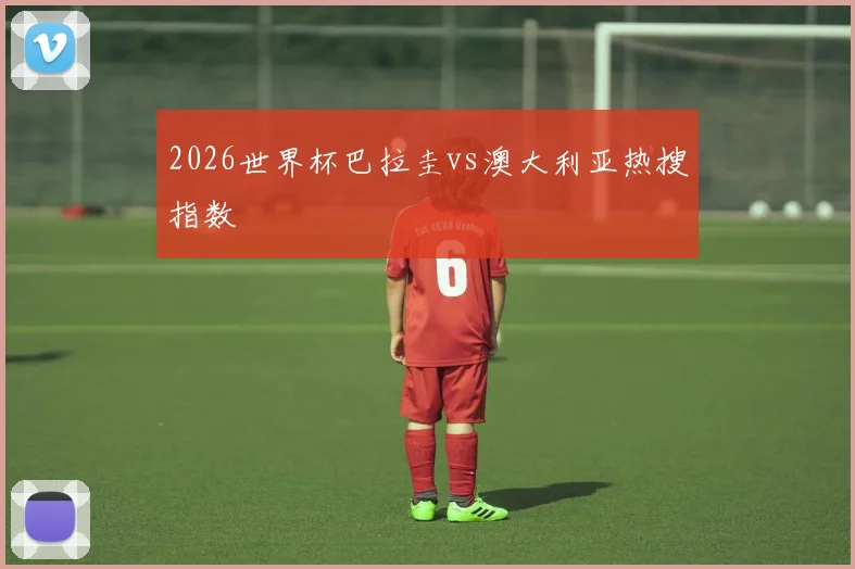 2026世界杯巴拉圭vs澳大利亚热搜指数