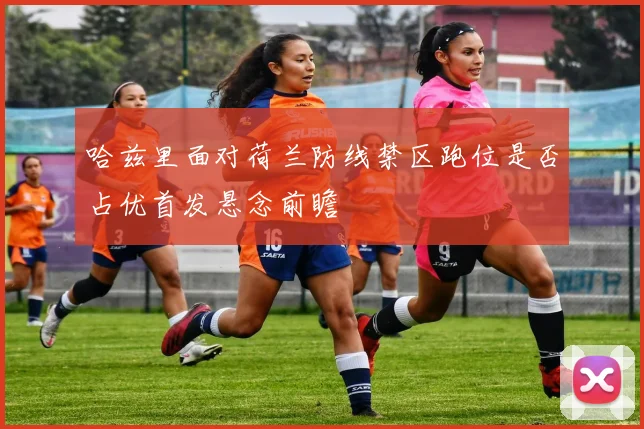 哈兹里面对荷兰防线禁区跑位是否占优首发悬念前瞻