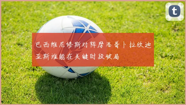 巴西维尼修斯对阵摩洛哥卜拉欣迪亚斯谁能在关键时段破局