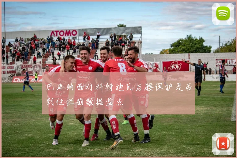 巴库纳面对科特迪瓦后腰保护是否到位拦截数据盘点