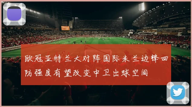 欧冠亚特兰大对阵国际米兰边锋回防强度有望改变中卫出球空间