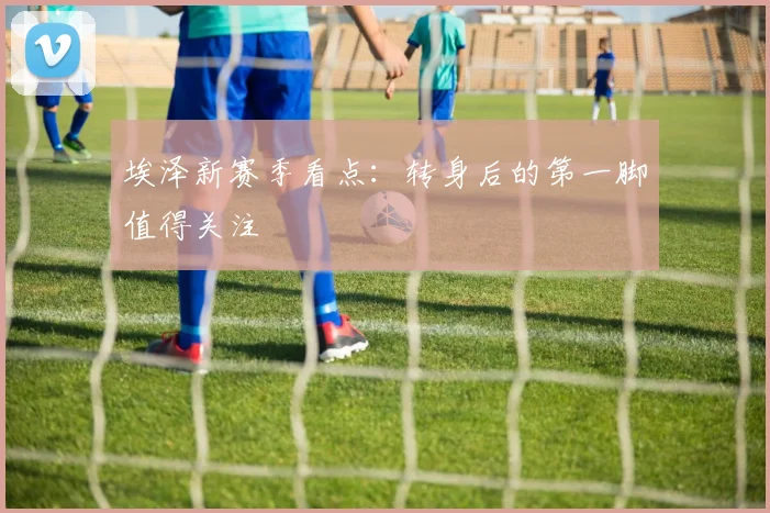埃泽新赛季看点：转身后的第一脚值得关注