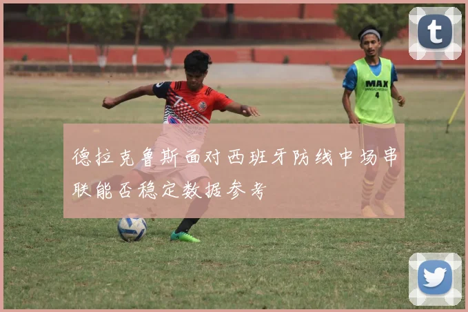 德拉克鲁斯面对西班牙防线中场串联能否稳定数据参考