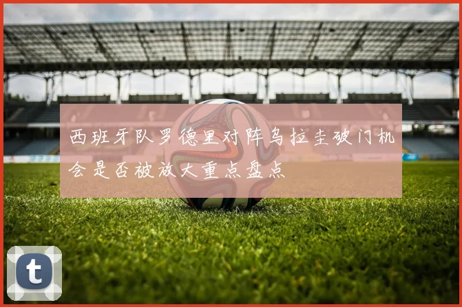西班牙队罗德里对阵乌拉圭破门机会是否被放大重点盘点