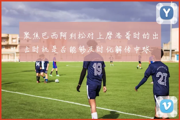 聚焦巴西阿利松对上摩洛哥时的出击时机是否能够及时化解传中球