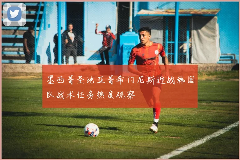 墨西哥圣地亚哥希门尼斯迎战韩国队战术任务热度观察