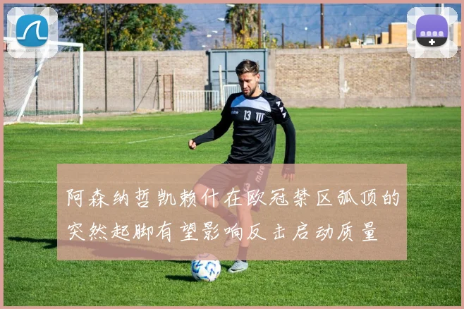 阿森纳哲凯赖什在欧冠禁区弧顶的突然起脚有望影响反击启动质量