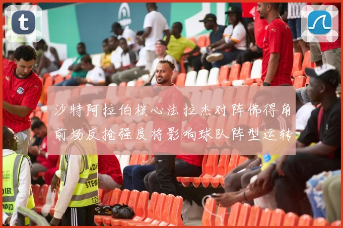 沙特阿拉伯核心法拉杰对阵佛得角前场反抢强度将影响球队阵型运转