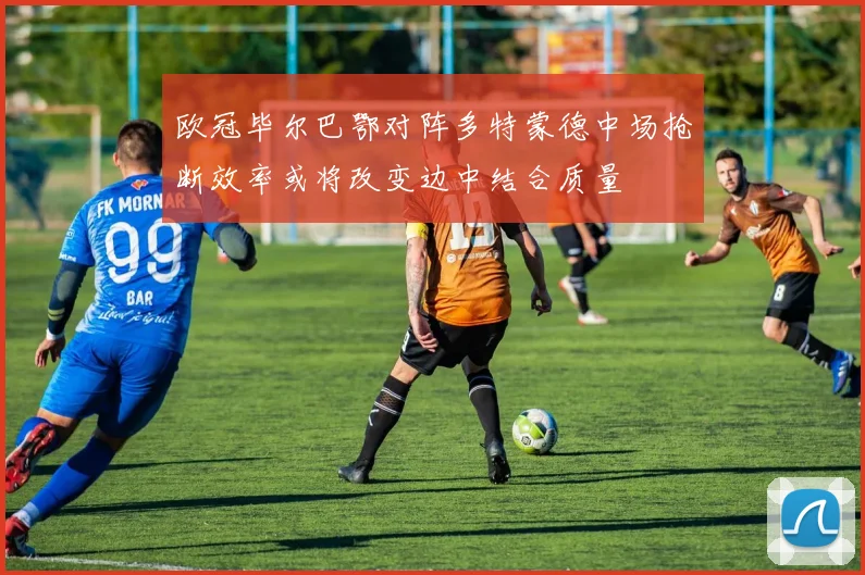 欧冠毕尔巴鄂对阵多特蒙德中场抢断效率或将改变边中结合质量