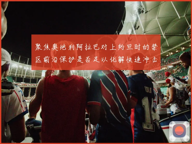 聚焦奥地利阿拉巴对上约旦时的禁区前沿保护是否足以化解快速冲击