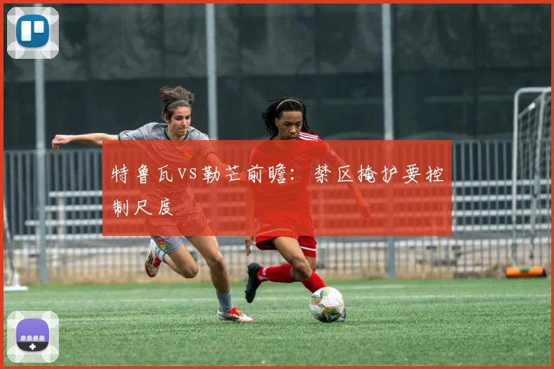 特鲁瓦vs勒芒前瞻：禁区掩护要控制尺度