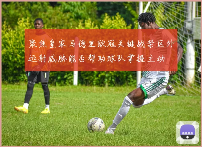 聚焦皇家马德里欧冠关键战禁区外远射威胁能否帮助球队掌握主动