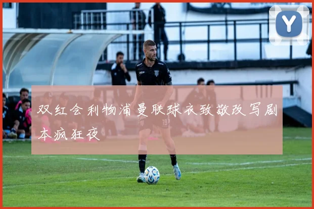 双红会利物浦曼联球衣致敬改写剧本疯狂夜