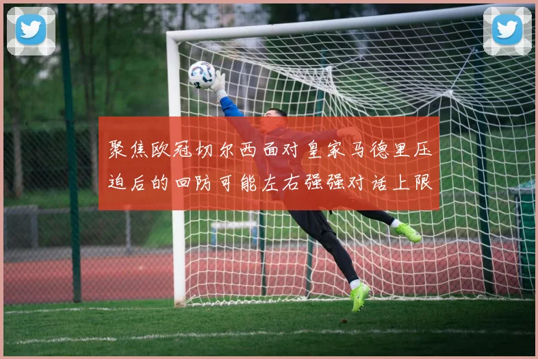 聚焦欧冠切尔西面对皇家马德里压迫后的回防可能左右强强对话上限