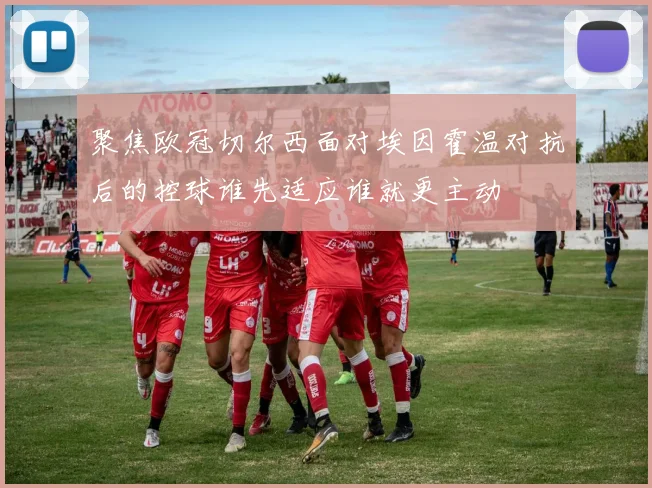 聚焦欧冠切尔西面对埃因霍温对抗后的控球谁先适应谁就更主动