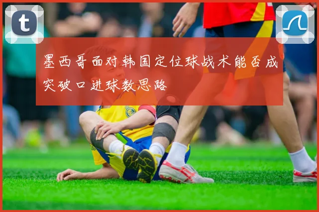 墨西哥面对韩国定位球战术能否成突破口进球数思路