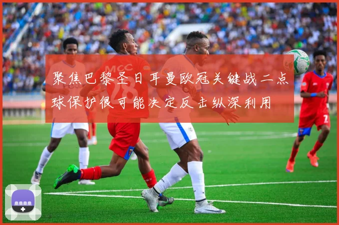 聚焦巴黎圣日耳曼欧冠关键战二点球保护很可能决定反击纵深利用