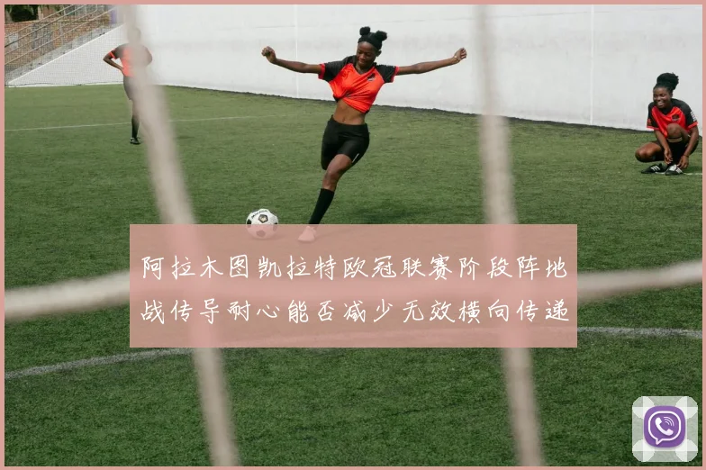 阿拉木图凯拉特欧冠联赛阶段阵地战传导耐心能否减少无效横向传递