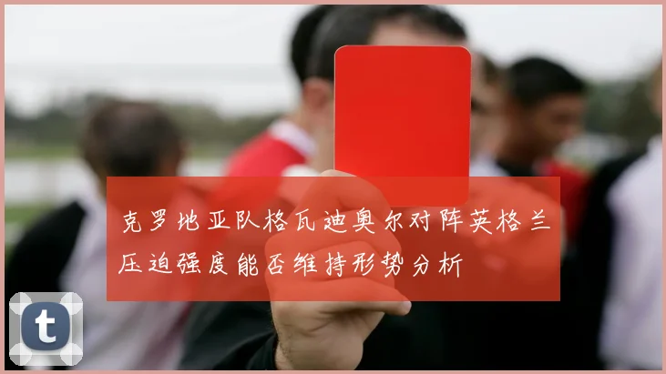 克罗地亚队格瓦迪奥尔对阵英格兰压迫强度能否维持形势分析
