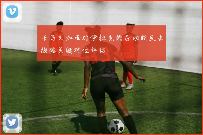 卡马文加面对伊拉克能否切断反击线路关键对位评估