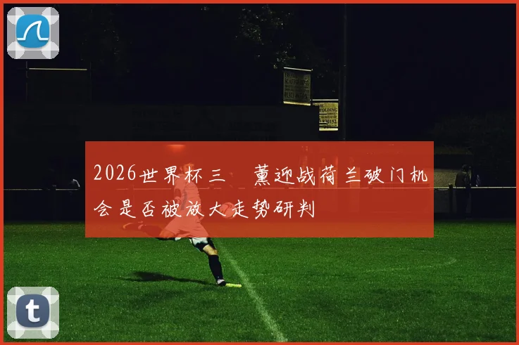 2026世界杯三笘薰迎战荷兰破门机会是否被放大走势研判