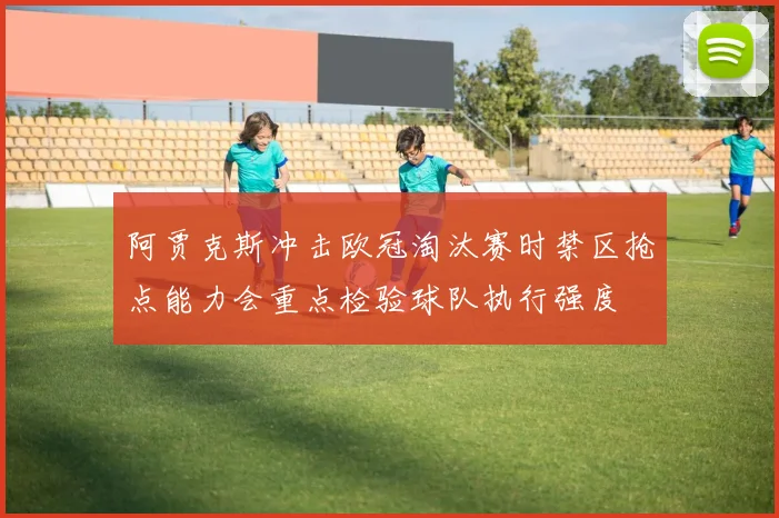 阿贾克斯冲击欧冠淘汰赛时禁区抢点能力会重点检验球队执行强度