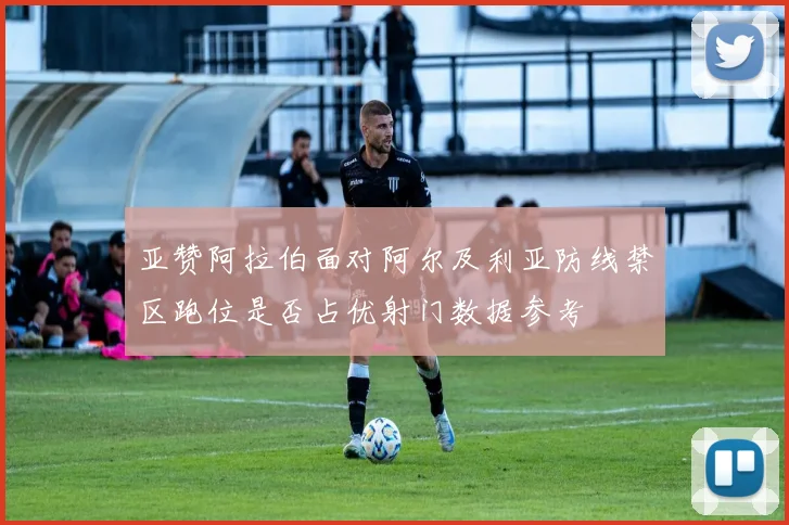 亚赞阿拉伯面对阿尔及利亚防线禁区跑位是否占优射门数据参考