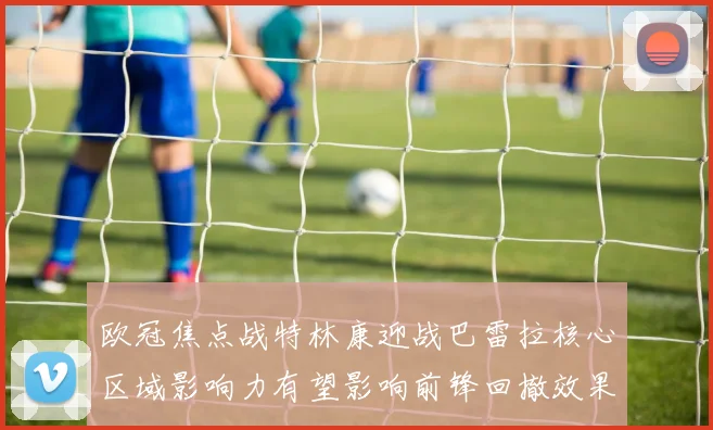 欧冠焦点战特林康迎战巴雷拉核心区域影响力有望影响前锋回撤效果