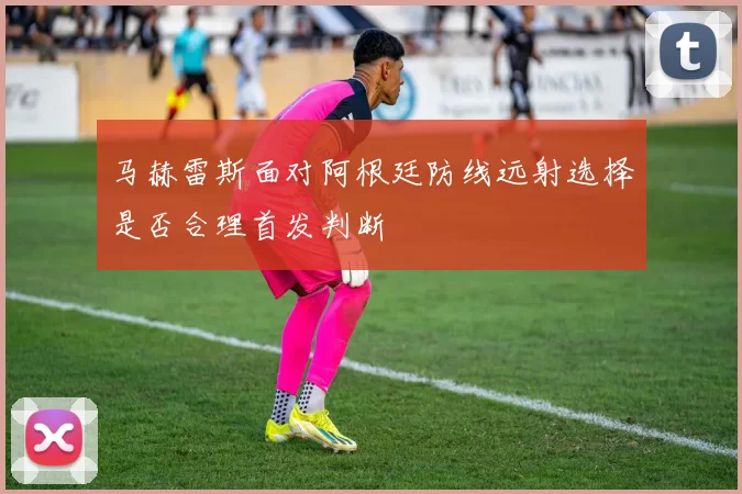 马赫雷斯面对阿根廷防线远射选择是否合理首发判断