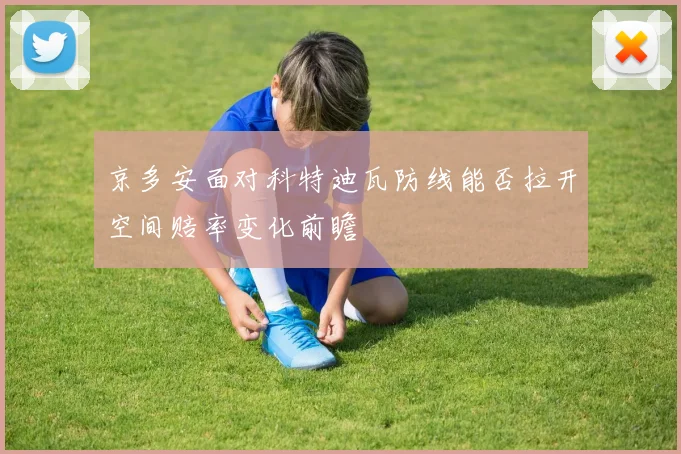 京多安面对科特迪瓦防线能否拉开空间赔率变化前瞻
