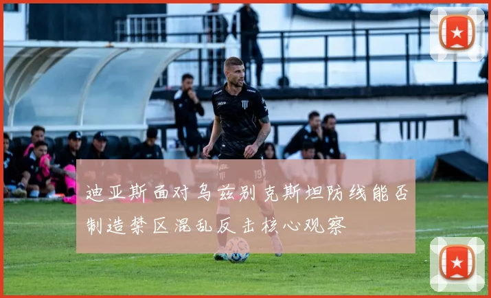 迪亚斯面对乌兹别克斯坦防线能否制造禁区混乱反击核心观察