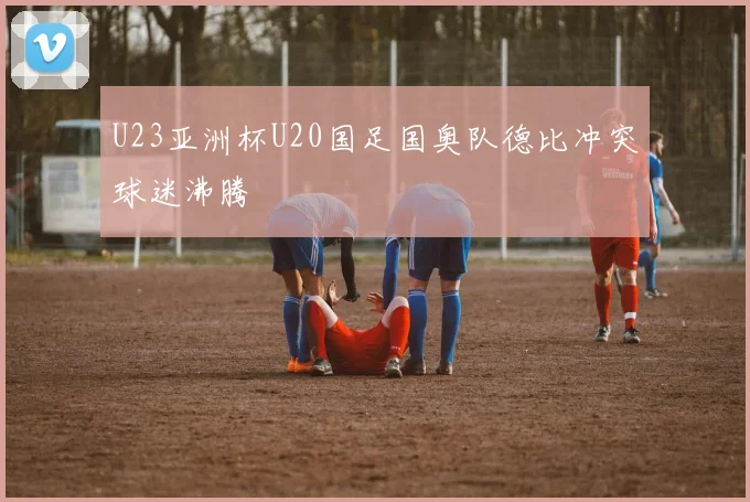 U23亚洲杯U20国足国奥队德比冲突球迷沸腾