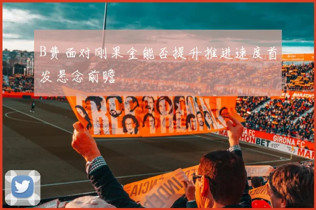 B费面对刚果金能否提升推进速度首发悬念前瞻