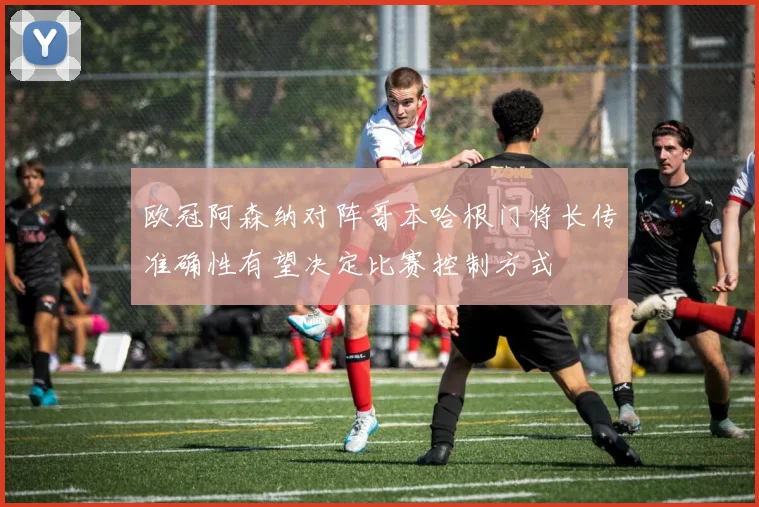 欧冠阿森纳对阵哥本哈根门将长传准确性有望决定比赛控制方式