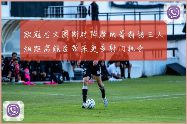 欧冠尤文图斯对阵摩纳哥前场三人组距离能否带来更多射门机会