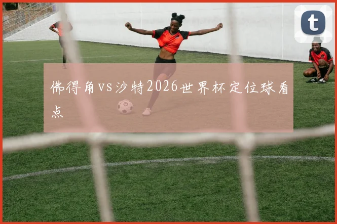 佛得角vs沙特2026世界杯定位球看点