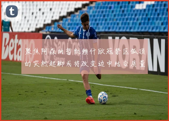 聚焦阿森纳哲凯赖什欧冠禁区弧顶的突然起脚或将改变边中结合质量