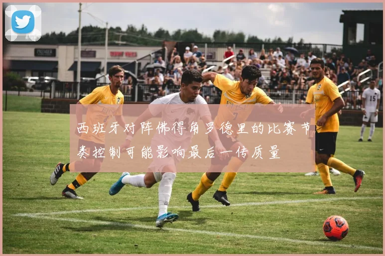西班牙对阵佛得角罗德里的比赛节奏控制可能影响最后一传质量