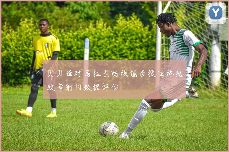 贝贝面对乌拉圭防线能否提高终结效率射门数据评估
