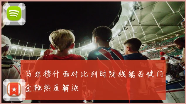 马尔穆什面对比利时防线能否破门金靴热度解读